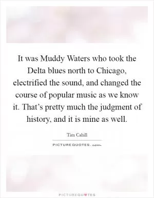 It was Muddy Waters who took the Delta blues north to Chicago, electrified the sound, and changed the course of popular music as we know it. That’s pretty much the judgment of history, and it is mine as well Picture Quote #1