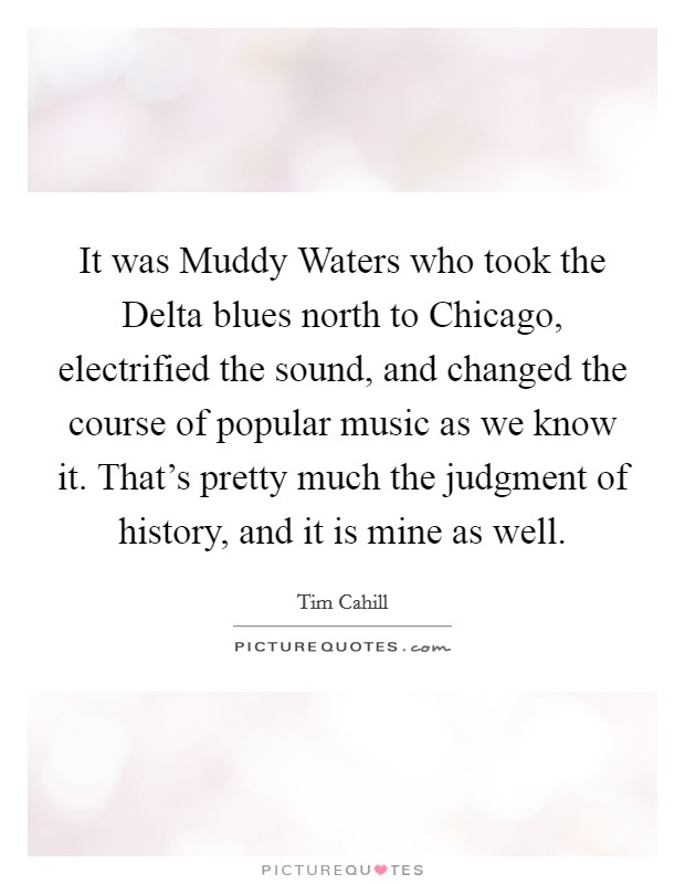 It was Muddy Waters who took the Delta blues north to Chicago, electrified the sound, and changed the course of popular music as we know it. That's pretty much the judgment of history, and it is mine as well Picture Quote #1