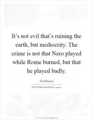 It’s not evil that’s ruining the earth, but mediocrity. The crime is not that Nero played while Rome burned, but that he played badly Picture Quote #1