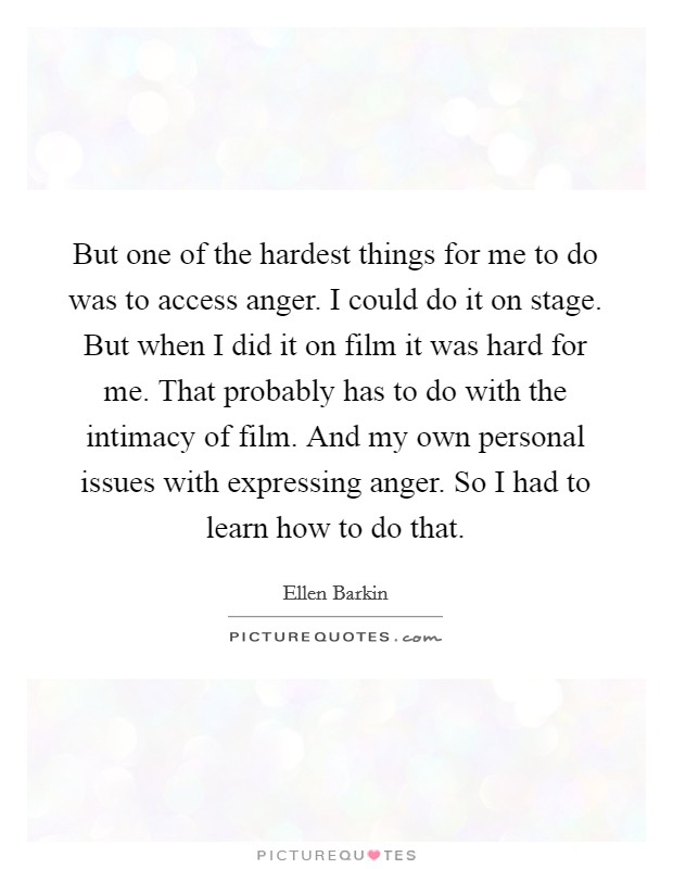 But one of the hardest things for me to do was to access anger. I could do it on stage. But when I did it on film it was hard for me. That probably has to do with the intimacy of film. And my own personal issues with expressing anger. So I had to learn how to do that Picture Quote #1