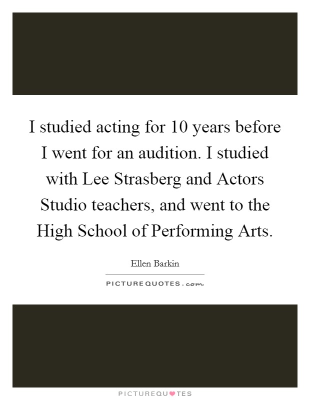 I studied acting for 10 years before I went for an audition. I studied with Lee Strasberg and Actors Studio teachers, and went to the High School of Performing Arts Picture Quote #1