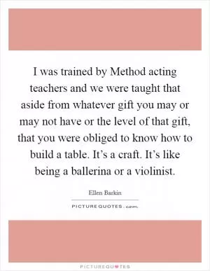 I was trained by Method acting teachers and we were taught that aside from whatever gift you may or may not have or the level of that gift, that you were obliged to know how to build a table. It’s a craft. It’s like being a ballerina or a violinist Picture Quote #1