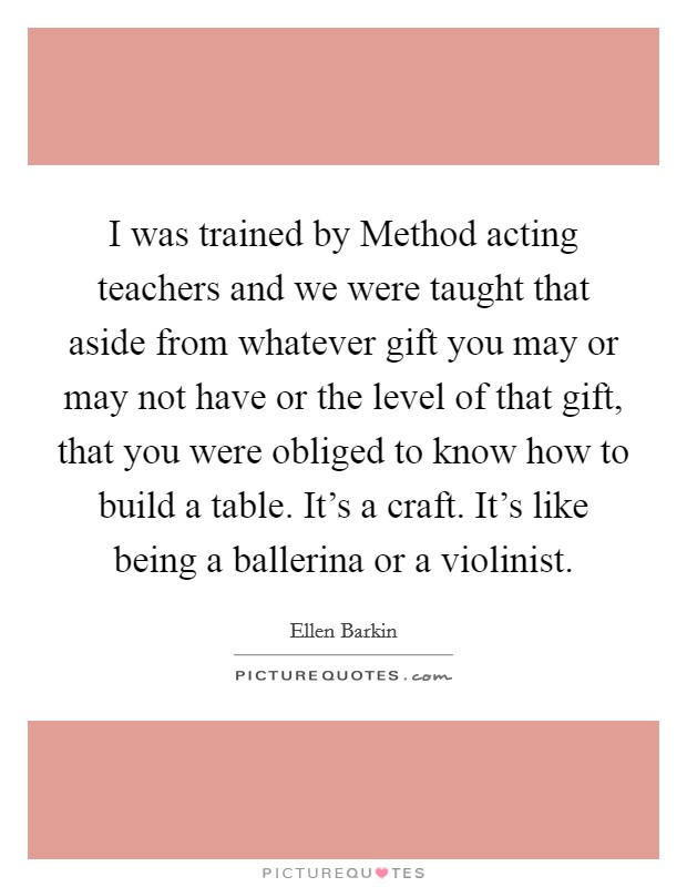 I was trained by Method acting teachers and we were taught that aside from whatever gift you may or may not have or the level of that gift, that you were obliged to know how to build a table. It's a craft. It's like being a ballerina or a violinist Picture Quote #1
