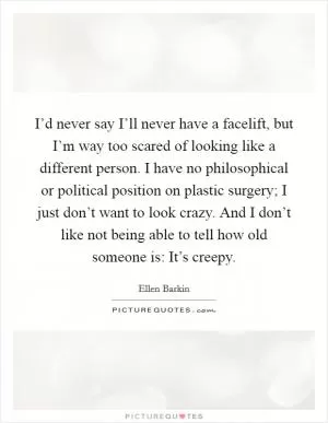 I’d never say I’ll never have a facelift, but I’m way too scared of looking like a different person. I have no philosophical or political position on plastic surgery; I just don’t want to look crazy. And I don’t like not being able to tell how old someone is: It’s creepy Picture Quote #1