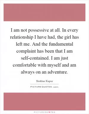 I am not possessive at all. In every relationship I have had, the girl has left me. And the fundamental complaint has been that I am self-contained. I am just comfortable with myself and am always on an adventure Picture Quote #1
