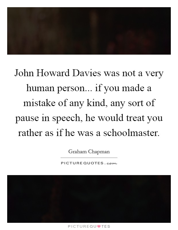John Howard Davies was not a very human person... if you made a mistake of any kind, any sort of pause in speech, he would treat you rather as if he was a schoolmaster Picture Quote #1