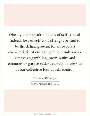 Obesity is the result of a loss of self-control. Indeed, loss of self-control might be said to be the defining social (or anti-social) characteristic of our age: public drunkenness, excessive gambling, promiscuity and common-or-garden rudeness are all examples of our collective loss of self-control Picture Quote #1