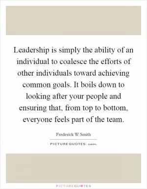 Leadership is simply the ability of an individual to coalesce the efforts of other individuals toward achieving common goals. It boils down to looking after your people and ensuring that, from top to bottom, everyone feels part of the team Picture Quote #1