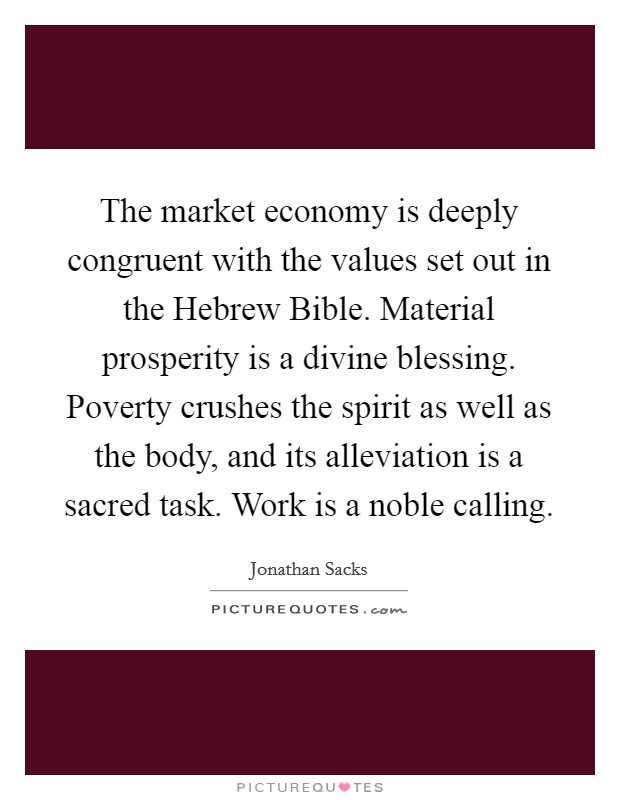 The market economy is deeply congruent with the values set out in the Hebrew Bible. Material prosperity is a divine blessing. Poverty crushes the spirit as well as the body, and its alleviation is a sacred task. Work is a noble calling Picture Quote #1