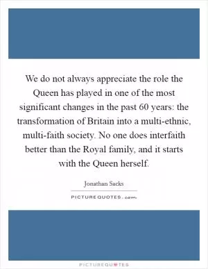 We do not always appreciate the role the Queen has played in one of the most significant changes in the past 60 years: the transformation of Britain into a multi-ethnic, multi-faith society. No one does interfaith better than the Royal family, and it starts with the Queen herself Picture Quote #1