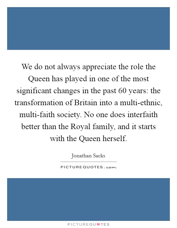 We do not always appreciate the role the Queen has played in one of the most significant changes in the past 60 years: the transformation of Britain into a multi-ethnic, multi-faith society. No one does interfaith better than the Royal family, and it starts with the Queen herself Picture Quote #1