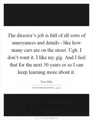 The director’s job is full of all sorts of annoyances and details - like how many cars are on the street. Ugh. I don’t want it. I like my gig. And I feel that for the next 30 years or so I can keep learning more about it Picture Quote #1