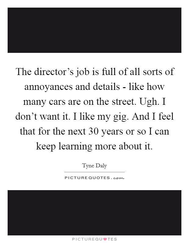 The director's job is full of all sorts of annoyances and details - like how many cars are on the street. Ugh. I don't want it. I like my gig. And I feel that for the next 30 years or so I can keep learning more about it Picture Quote #1
