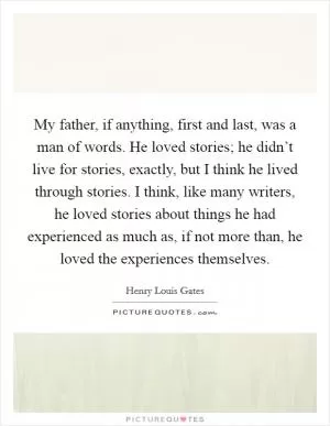 My father, if anything, first and last, was a man of words. He loved stories; he didn’t live for stories, exactly, but I think he lived through stories. I think, like many writers, he loved stories about things he had experienced as much as, if not more than, he loved the experiences themselves Picture Quote #1