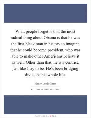 What people forget is that the most radical thing about Obama is that he was the first black man in history to imagine that he could become president, who was able to make other Americans believe it as well. Other than that, he is a centrist, just like I try to be. He’s been bridging divisions his whole life Picture Quote #1