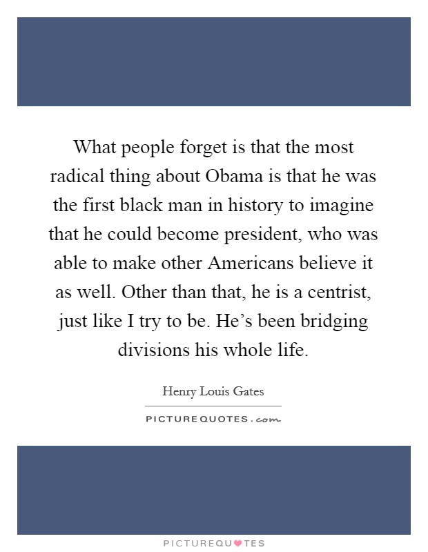 What people forget is that the most radical thing about Obama is that he was the first black man in history to imagine that he could become president, who was able to make other Americans believe it as well. Other than that, he is a centrist, just like I try to be. He's been bridging divisions his whole life Picture Quote #1