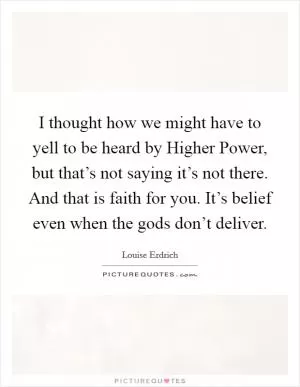 I thought how we might have to yell to be heard by Higher Power, but that’s not saying it’s not there. And that is faith for you. It’s belief even when the gods don’t deliver Picture Quote #1