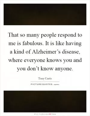 That so many people respond to me is fabulous. It is like having a kind of Alzheimer’s disease, where everyone knows you and you don’t know anyone Picture Quote #1