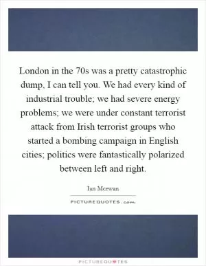 London in the  70s was a pretty catastrophic dump, I can tell you. We had every kind of industrial trouble; we had severe energy problems; we were under constant terrorist attack from Irish terrorist groups who started a bombing campaign in English cities; politics were fantastically polarized between left and right Picture Quote #1
