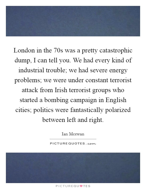 London in the  70s was a pretty catastrophic dump, I can tell you. We had every kind of industrial trouble; we had severe energy problems; we were under constant terrorist attack from Irish terrorist groups who started a bombing campaign in English cities; politics were fantastically polarized between left and right Picture Quote #1