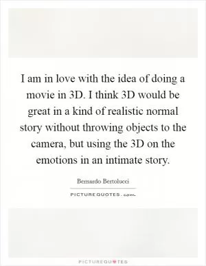 I am in love with the idea of doing a movie in 3D. I think 3D would be great in a kind of realistic normal story without throwing objects to the camera, but using the 3D on the emotions in an intimate story Picture Quote #1
