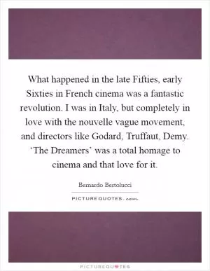 What happened in the late Fifties, early Sixties in French cinema was a fantastic revolution. I was in Italy, but completely in love with the nouvelle vague movement, and directors like Godard, Truffaut, Demy. ‘The Dreamers’ was a total homage to cinema and that love for it Picture Quote #1