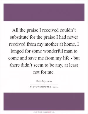 All the praise I received couldn’t substitute for the praise I had never received from my mother at home. I longed for some wonderful man to come and save me from my life - but there didn’t seem to be any, at least not for me Picture Quote #1