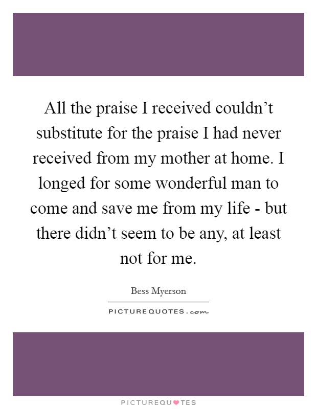 All the praise I received couldn't substitute for the praise I had never received from my mother at home. I longed for some wonderful man to come and save me from my life - but there didn't seem to be any, at least not for me Picture Quote #1