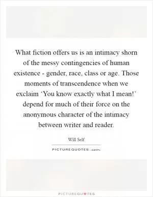 What fiction offers us is an intimacy shorn of the messy contingencies of human existence - gender, race, class or age. Those moments of transcendence when we exclaim ‘You know exactly what I mean!’ depend for much of their force on the anonymous character of the intimacy between writer and reader Picture Quote #1