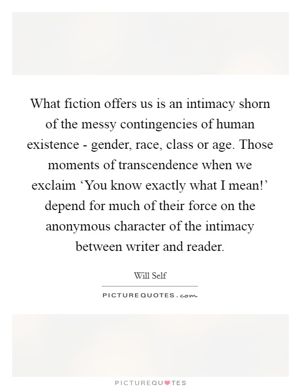 What fiction offers us is an intimacy shorn of the messy contingencies of human existence - gender, race, class or age. Those moments of transcendence when we exclaim ‘You know exactly what I mean!' depend for much of their force on the anonymous character of the intimacy between writer and reader Picture Quote #1