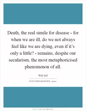 Death, the real simile for disease - for when we are ill, do we not always feel like we are dying, even if it’s only a little? - remains, despite our secularism, the most metaphoricised phenomenon of all Picture Quote #1