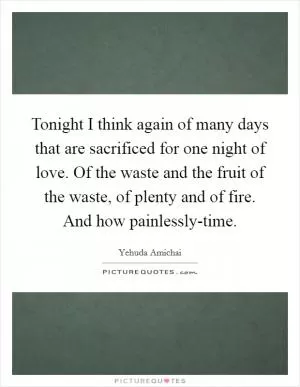 Tonight I think again of many days that are sacrificed for one night of love. Of the waste and the fruit of the waste, of plenty and of fire. And how painlessly-time Picture Quote #1