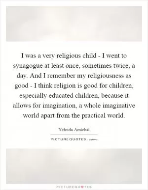 I was a very religious child - I went to synagogue at least once, sometimes twice, a day. And I remember my religiousness as good - I think religion is good for children, especially educated children, because it allows for imagination, a whole imaginative world apart from the practical world Picture Quote #1