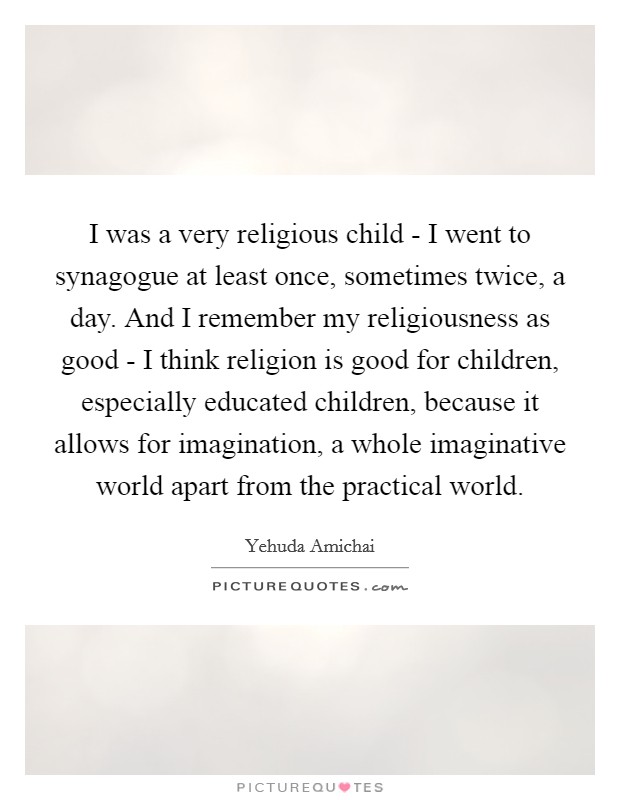I was a very religious child - I went to synagogue at least once, sometimes twice, a day. And I remember my religiousness as good - I think religion is good for children, especially educated children, because it allows for imagination, a whole imaginative world apart from the practical world Picture Quote #1