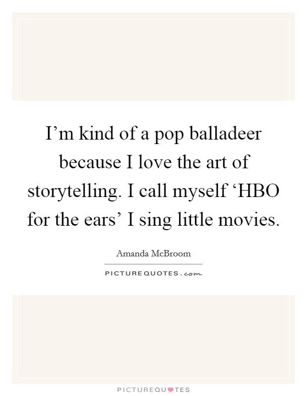 I'm kind of a pop balladeer because I love the art of storytelling. I call myself ‘HBO for the ears' I sing little movies Picture Quote #1