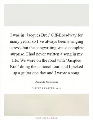 I was in ‘Jacques Brel’ Off-Broadway for many years, so I’ve always been a singing actress, but the songwriting was a complete surprise. I had never written a song in my life. We were on the road with ‘Jacques Brel’ doing the national tour, and I picked up a guitar one day and I wrote a song Picture Quote #1