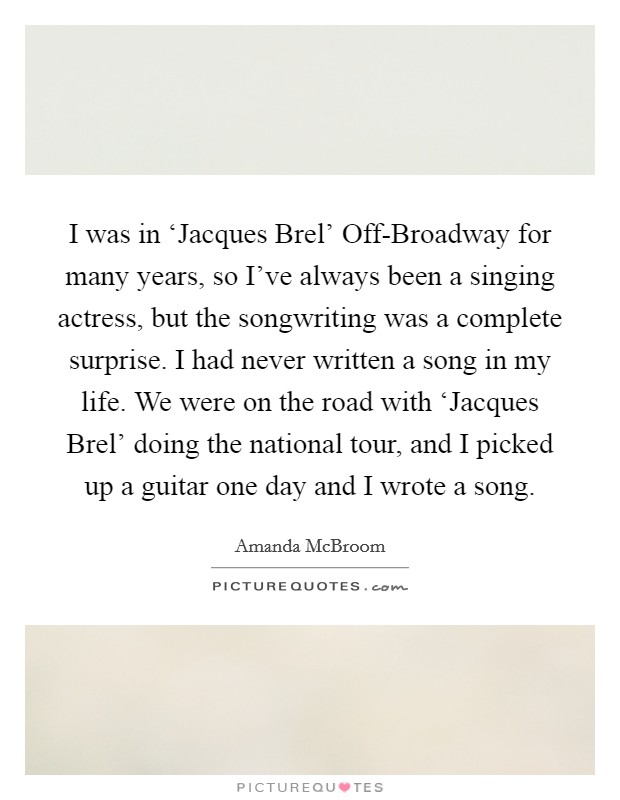 I was in ‘Jacques Brel' Off-Broadway for many years, so I've always been a singing actress, but the songwriting was a complete surprise. I had never written a song in my life. We were on the road with ‘Jacques Brel' doing the national tour, and I picked up a guitar one day and I wrote a song Picture Quote #1
