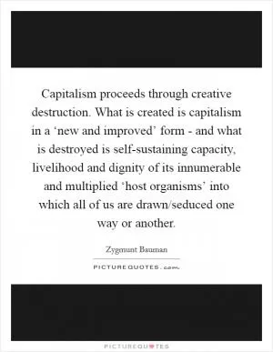 Capitalism proceeds through creative destruction. What is created is capitalism in a ‘new and improved’ form - and what is destroyed is self-sustaining capacity, livelihood and dignity of its innumerable and multiplied ‘host organisms’ into which all of us are drawn/seduced one way or another Picture Quote #1