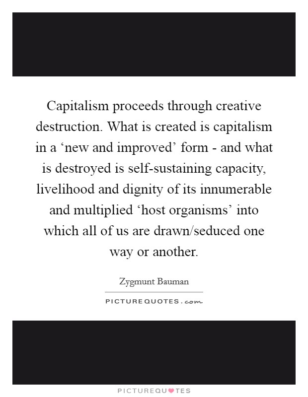 Capitalism proceeds through creative destruction. What is created is capitalism in a ‘new and improved' form - and what is destroyed is self-sustaining capacity, livelihood and dignity of its innumerable and multiplied ‘host organisms' into which all of us are drawn/seduced one way or another Picture Quote #1