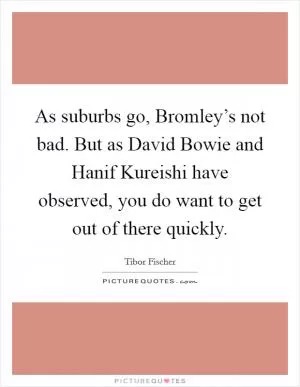 As suburbs go, Bromley’s not bad. But as David Bowie and Hanif Kureishi have observed, you do want to get out of there quickly Picture Quote #1