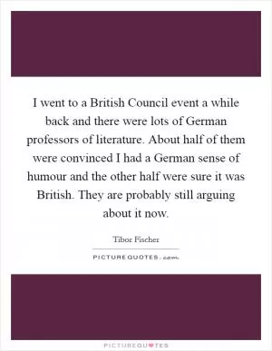 I went to a British Council event a while back and there were lots of German professors of literature. About half of them were convinced I had a German sense of humour and the other half were sure it was British. They are probably still arguing about it now Picture Quote #1