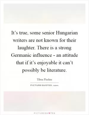 It’s true, some senior Hungarian writers are not known for their laughter. There is a strong Germanic influence - an attitude that if it’s enjoyable it can’t possibly be literature Picture Quote #1