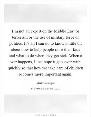 I’m not an expert on the Middle East or terrorism or the use of military force or politics. It’s all I can do to know a little bit about how to help people raise their kids and what to do when they get sick. When a war happens, I just hope it gets over with quickly so that how we take care of children becomes more important again Picture Quote #1