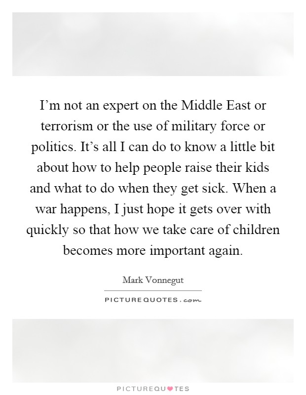 I'm not an expert on the Middle East or terrorism or the use of military force or politics. It's all I can do to know a little bit about how to help people raise their kids and what to do when they get sick. When a war happens, I just hope it gets over with quickly so that how we take care of children becomes more important again Picture Quote #1