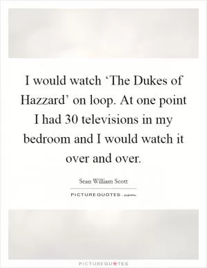 I would watch ‘The Dukes of Hazzard’ on loop. At one point I had 30 televisions in my bedroom and I would watch it over and over Picture Quote #1