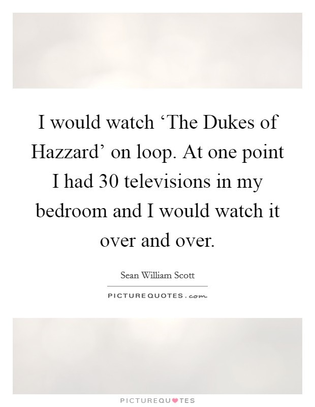 I would watch ‘The Dukes of Hazzard' on loop. At one point I had 30 televisions in my bedroom and I would watch it over and over Picture Quote #1