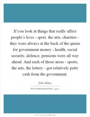 If you look at things that really affect people’s lives - sport, the arts, charities - they were always at the back of the queue for government money - health, social security, defence, pensions were all way ahead. And each of those areas - sports, the arts, the lottery - got relatively petty cash from the government Picture Quote #1