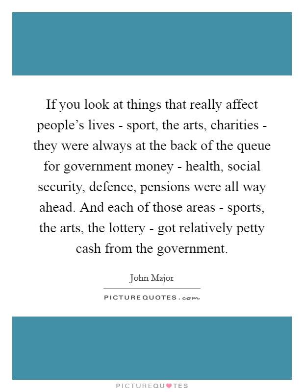 If you look at things that really affect people's lives - sport, the arts, charities - they were always at the back of the queue for government money - health, social security, defence, pensions were all way ahead. And each of those areas - sports, the arts, the lottery - got relatively petty cash from the government Picture Quote #1