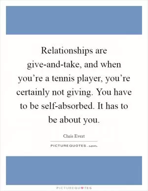 Relationships are give-and-take, and when you’re a tennis player, you’re certainly not giving. You have to be self-absorbed. It has to be about you Picture Quote #1