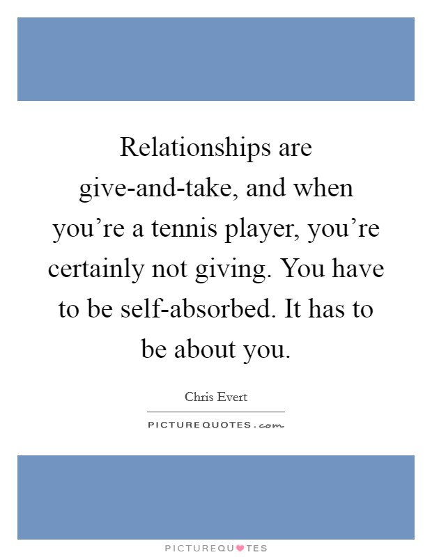 Relationships are give-and-take, and when you're a tennis player, you're certainly not giving. You have to be self-absorbed. It has to be about you Picture Quote #1